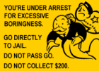 YOU'RE UNDER ARREST FOR EXCESSIVE BORINGNESS. GO DIRECTLY TO JAIL DO NOT PASS GO. DO NOT COLLECT $200.